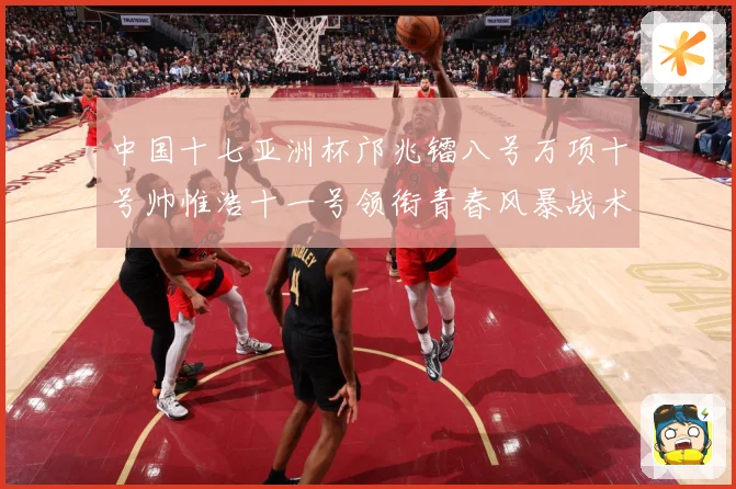 中国十七亚洲杯邝兆镭八号万项十号帅惟浩十一号领衔青春风暴战术观察：最新赛事动态与深度分析