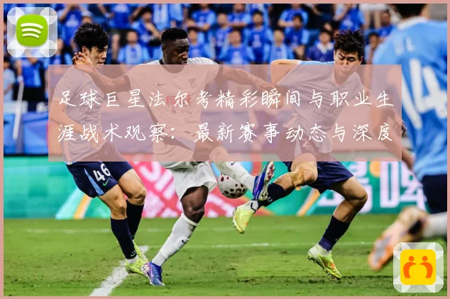 足球巨星法尔考精彩瞬间与职业生涯战术观察：最新赛事动态与深度分析