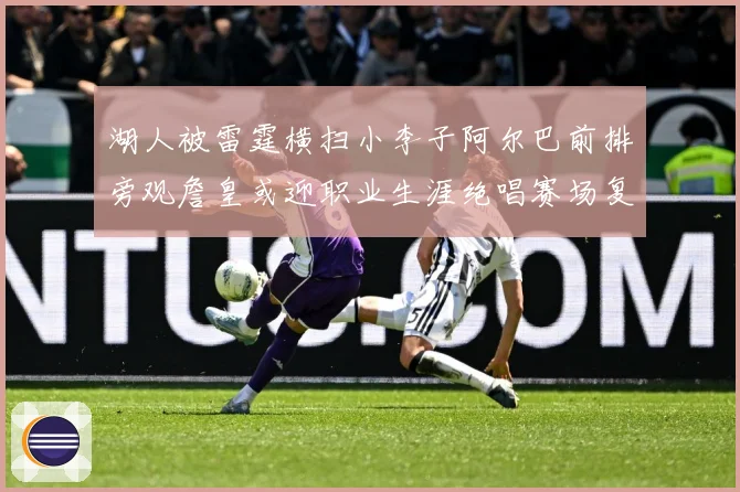 湖人被雷霆横扫小李子阿尔巴前排旁观詹皇或迎职业生涯绝唱赛场复盘：最新赛事动态与深度分析